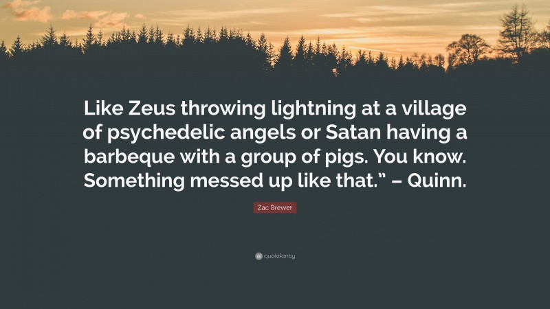 Zac Brewer Quote: “Like Zeus throwing lightning at a village of psychedelic angels or Satan having a barbeque with a group of pigs. You know. Something messed up like that.” – Quinn.”