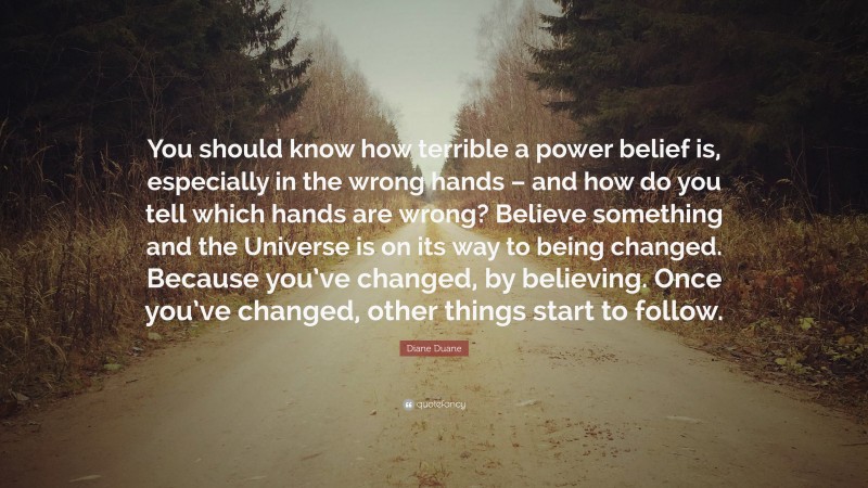 Diane Duane Quote: “You should know how terrible a power belief is, especially in the wrong hands – and how do you tell which hands are wrong? Believe something and the Universe is on its way to being changed. Because you’ve changed, by believing. Once you’ve changed, other things start to follow.”