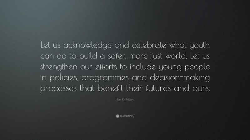 Ban Ki-Moon Quote: “Let us acknowledge and celebrate what youth can do to build a safer, more just world. Let us strengthen our efforts to include young people in policies, programmes and decision-making processes that benefit their futures and ours.”