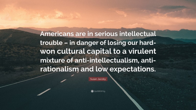 Susan Jacoby Quote: “Americans are in serious intellectual trouble – in danger of losing our hard-won cultural capital to a virulent mixture of anti-intellectualism, anti-rationalism and low expectations.”