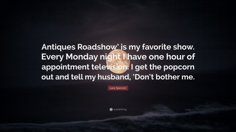 Lara Spencer Quote: “Antiques Roadshow’ is my favorite show. Every Monday night I have one hour of appointment television. I get the popcorn out and tell my husband, ‘Don’t bother me.”