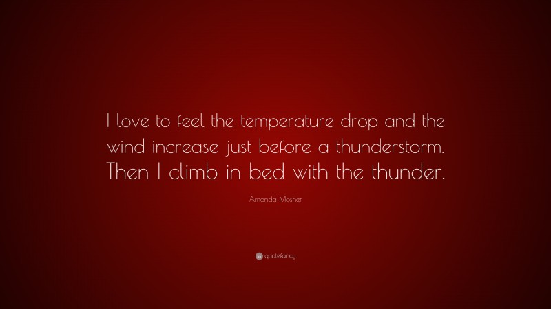 Amanda Mosher Quote: “I love to feel the temperature drop and the wind increase just before a thunderstorm. Then I climb in bed with the thunder.”