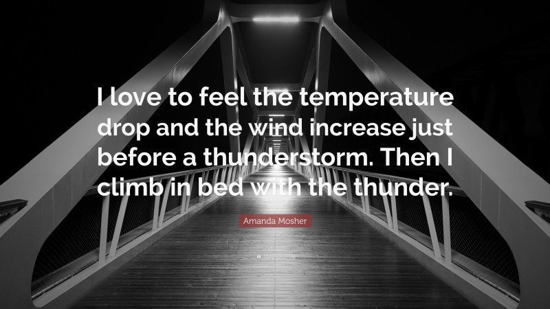 Amanda Mosher Quote: “I love to feel the temperature drop and the wind increase just before a thunderstorm. Then I climb in bed with the thunder.”