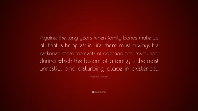 Margaret Oliphant Quote: “Against the long years when family bonds make up all that is happiest in life, there must always be reckoned those moments of agitation and revolution, during which the bosom of a family is the most unrestful and disturbing place in existence...”