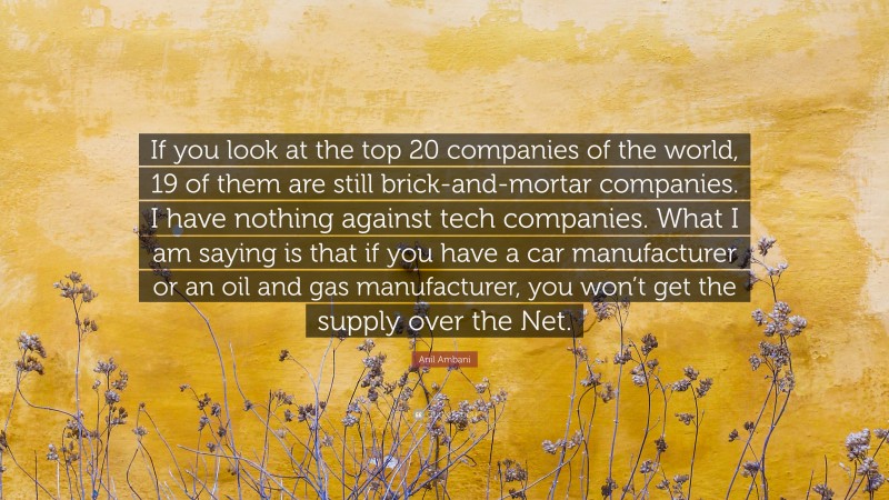 Anil Ambani Quote: “If you look at the top 20 companies of the world, 19 of them are still brick-and-mortar companies. I have nothing against tech companies. What I am saying is that if you have a car manufacturer or an oil and gas manufacturer, you won’t get the supply over the Net.”