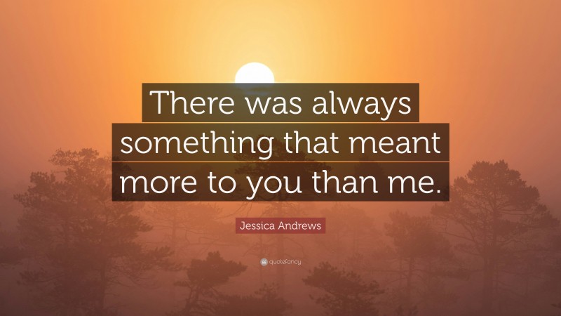 Jessica Andrews Quote: “There was always something that meant more to you than me.”