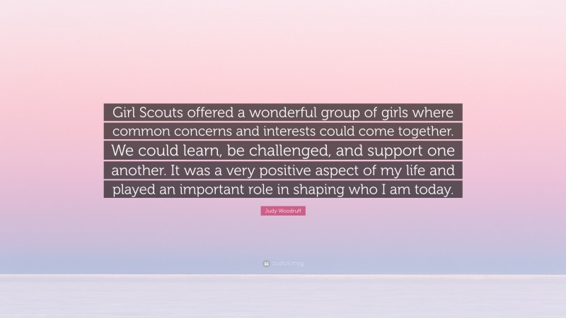 Judy Woodruff Quote: “Girl Scouts offered a wonderful group of girls where common concerns and interests could come together. We could learn, be challenged, and support one another. It was a very positive aspect of my life and played an important role in shaping who I am today.”