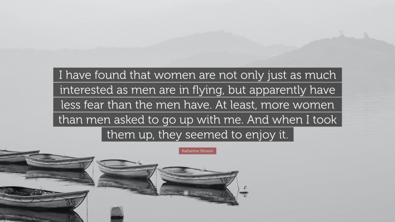 Katherine Stinson Quote: “I have found that women are not only just as much interested as men are in flying, but apparently have less fear than the men have. At least, more women than men asked to go up with me. And when I took them up, they seemed to enjoy it.”