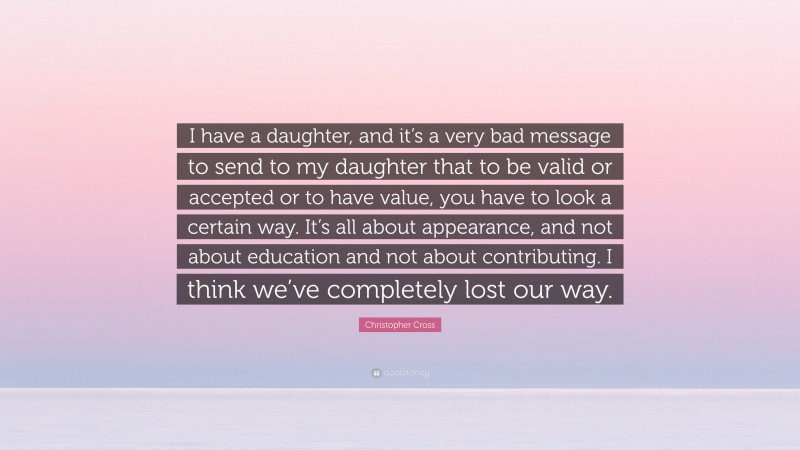Christopher Cross Quote: “I have a daughter, and it’s a very bad message to send to my daughter that to be valid or accepted or to have value, you have to look a certain way. It’s all about appearance, and not about education and not about contributing. I think we’ve completely lost our way.”