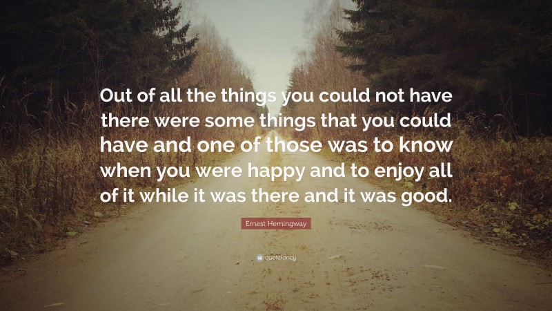 Ernest Hemingway Quote: “Out of all the things you could not have there were some things that you could have and one of those was to know when you were happy and to enjoy all of it while it was there and it was good.”