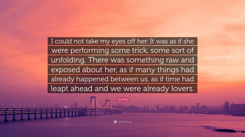 Lily King Quote: “I could not take my eyes off her. It was as if she were performing some trick, some sort of unfolding. There was something raw and exposed about her, as if many things had already happened between us, as if time had leapt ahead and we were already lovers.”