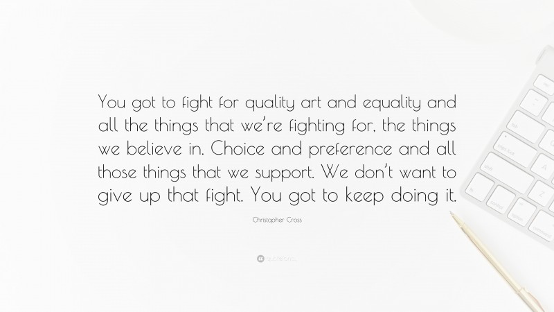 Christopher Cross Quote: “You got to fight for quality art and equality and all the things that we’re fighting for, the things we believe in. Choice and preference and all those things that we support. We don’t want to give up that fight. You got to keep doing it.”