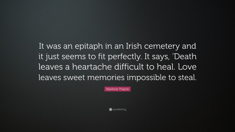 RaeAnne Thayne Quote: “It was an epitaph in an Irish cemetery and it just seems to fit perfectly. It says, ‘Death leaves a heartache difficult to heal. Love leaves sweet memories impossible to steal.”