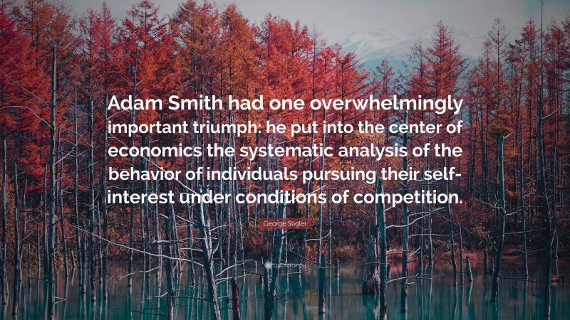 George Stigler Quote: “Adam Smith had one overwhelmingly important triumph: he put into the center of economics the systematic analysis of the behavior of individuals pursuing their self-interest under conditions of competition.”