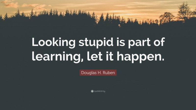 Douglas H. Ruben Quote: “Looking stupid is part of learning, let it happen.”