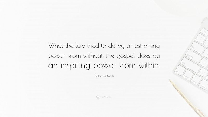 Catherine Booth Quote: “What the law tried to do by a restraining power from without, the gospel does by an inspiring power from within.”