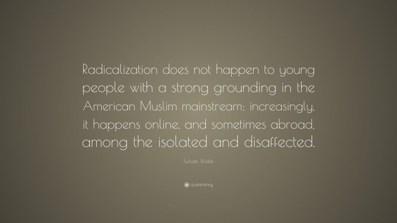 Suhaib Webb Quote: “Radicalization does not happen to young people with a strong grounding in the American Muslim mainstream; increasingly, it happens online, and sometimes abroad, among the isolated and disaffected.”