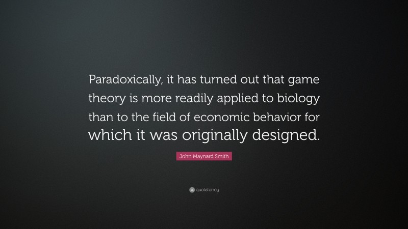 John Maynard Smith Quote: “Paradoxically, it has turned out that game theory is more readily applied to biology than to the field of economic behavior for which it was originally designed.”