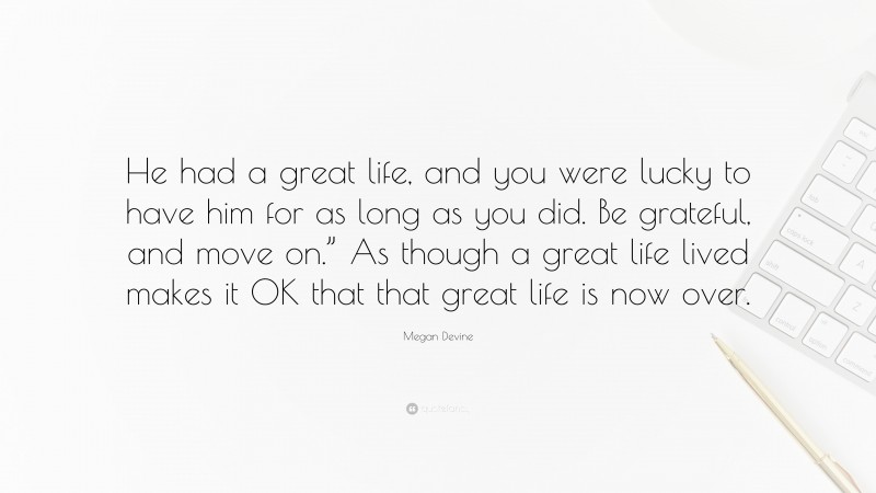 Megan Devine Quote: “He had a great life, and you were lucky to have him for as long as you did. Be grateful, and move on.” As though a great life lived makes it OK that that great life is now over.”