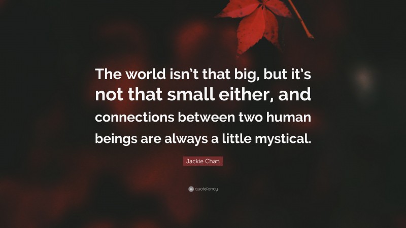 Jackie Chan Quote: “The world isn’t that big, but it’s not that small either, and connections between two human beings are always a little mystical.”