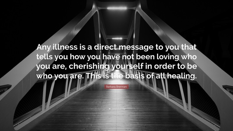 Barbara Brennan Quote: “Any illness is a direct message to you that tells you how you have not been loving who you are, cherishing yourself in order to be who you are. This is the basis of all healing.”