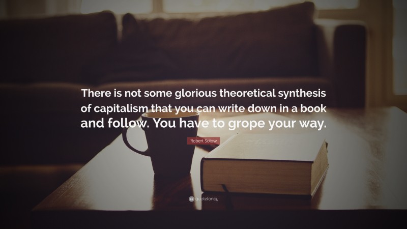 Robert Solow Quote: “There is not some glorious theoretical synthesis of capitalism that you can write down in a book and follow. You have to grope your way.”