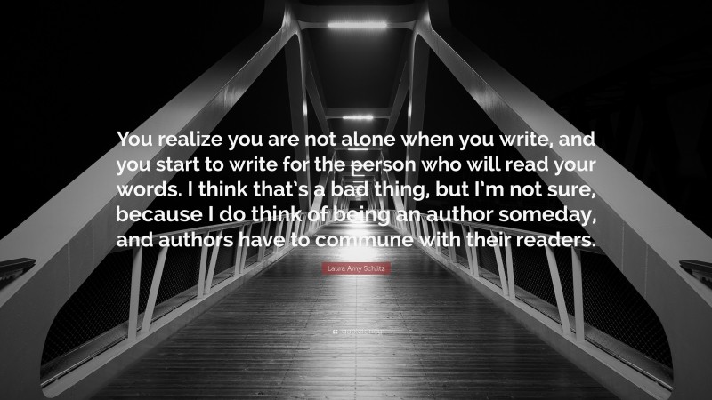 Laura Amy Schlitz Quote: “You realize you are not alone when you write, and you start to write for the person who will read your words. I think that’s a bad thing, but I’m not sure, because I do think of being an author someday, and authors have to commune with their readers.”