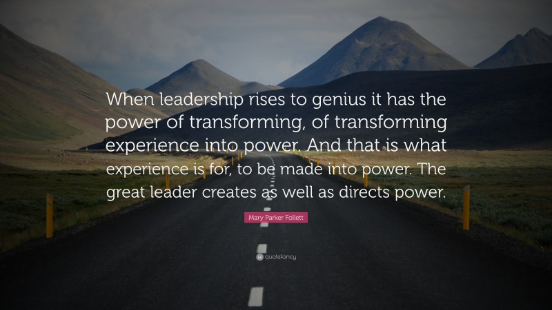 Mary Parker Follett Quote: “When leadership rises to genius it has the power of transforming, of transforming experience into power. And that is what experience is for, to be made into power. The great leader creates as well as directs power.”