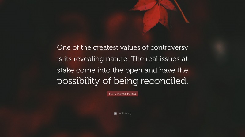 Mary Parker Follett Quote: “One of the greatest values of controversy is its revealing nature. The real issues at stake come into the open and have the possibility of being reconciled.”