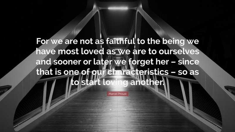 Marcel Proust Quote: “For we are not as faithful to the being we have most loved as we are to ourselves and sooner or later we forget her – since that is one of our characteristics – so as to start loving another.”