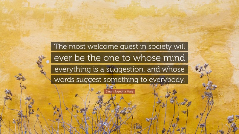 Sarah Josepha Hale Quote: “The most welcome guest in society will ever be the one to whose mind everything is a suggestion, and whose words suggest something to everybody.”