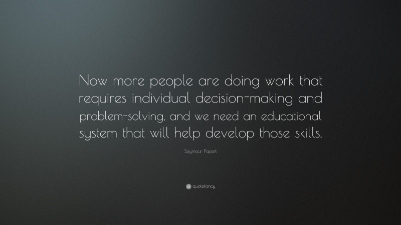 Seymour Papert Quote: “Now more people are doing work that requires individual decision-making and problem-solving, and we need an educational system that will help develop those skills.”