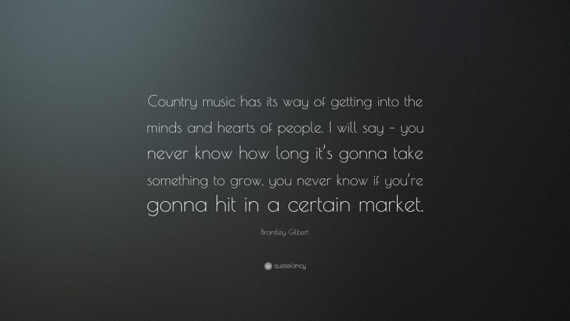 Brantley Gilbert Quote: “Country music has its way of getting into the minds and hearts of people. I will say – you never know how long it’s gonna take something to grow, you never know if you’re gonna hit in a certain market.”