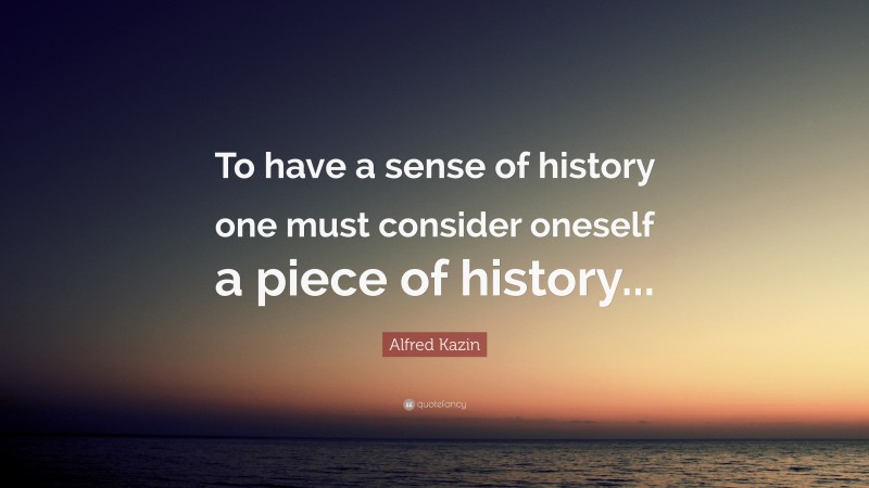 Alfred Kazin Quote: “To have a sense of history one must consider oneself a piece of history...”