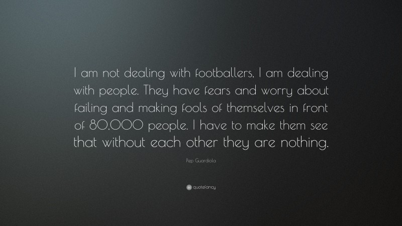 Pep Guardiola Quote: “I am not dealing with footballers, I am dealing with people. They have fears and worry about failing and making fools of themselves in front of 80,000 people. I have to make them see that without each other they are nothing.”