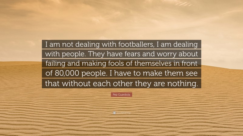 Pep Guardiola Quote: “I am not dealing with footballers, I am dealing with people. They have fears and worry about failing and making fools of themselves in front of 80,000 people. I have to make them see that without each other they are nothing.”