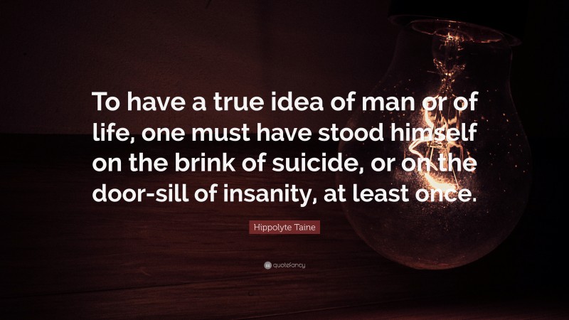 Hippolyte Taine Quote: “To have a true idea of man or of life, one must have stood himself on the brink of suicide, or on the door-sill of insanity, at least once.”