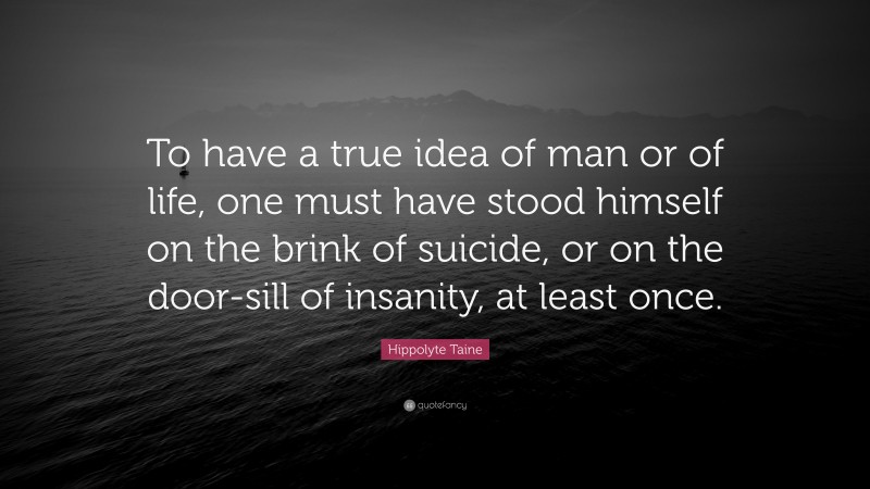 Hippolyte Taine Quote: “To have a true idea of man or of life, one must have stood himself on the brink of suicide, or on the door-sill of insanity, at least once.”