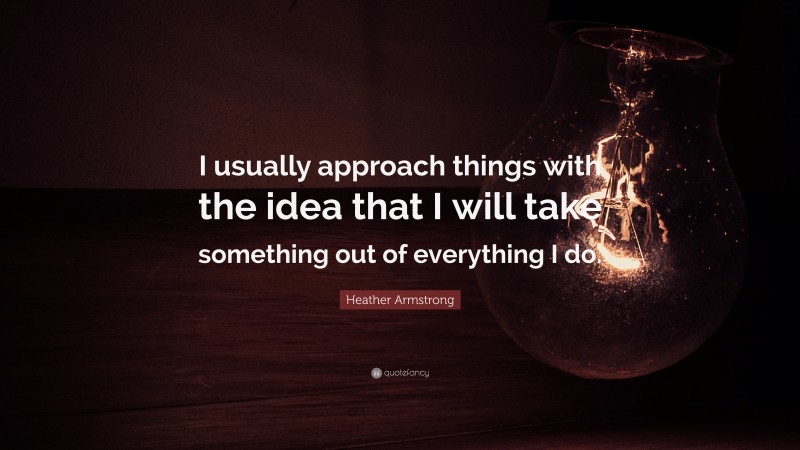 Heather Armstrong Quote: “I usually approach things with the idea that I will take something out of everything I do.”