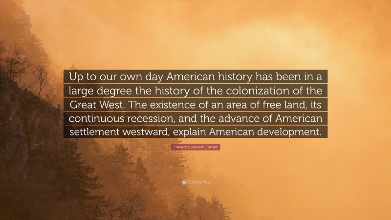 Frederick Jackson Turner Quote: “Up to our own day American history has been in a large degree the history of the colonization of the Great West. The existence of an area of free land, its continuous recession, and the advance of American settlement westward, explain American development.”