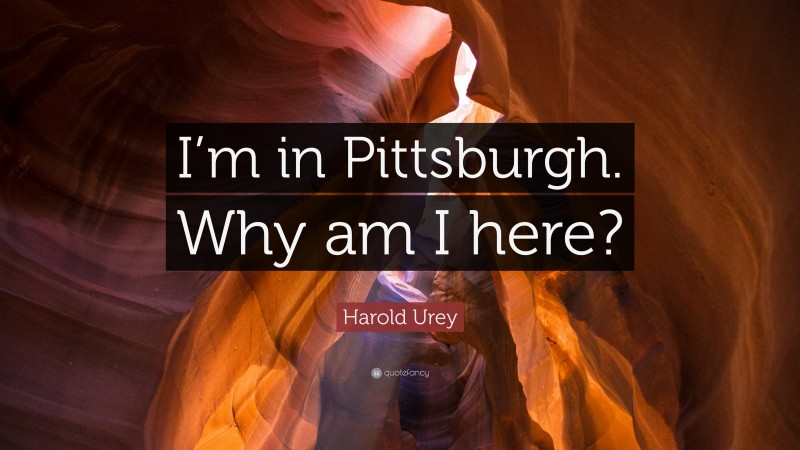 Harold Urey Quote: “I’m in Pittsburgh. Why am I here?”