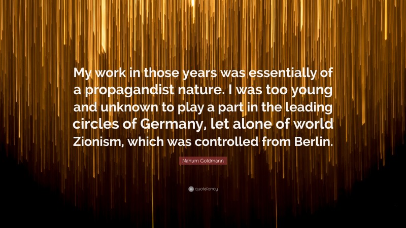 Nahum Goldmann Quote: “My work in those years was essentially of a propagandist nature. I was too young and unknown to play a part in the leading circles of Germany, let alone of world Zionism, which was controlled from Berlin.”