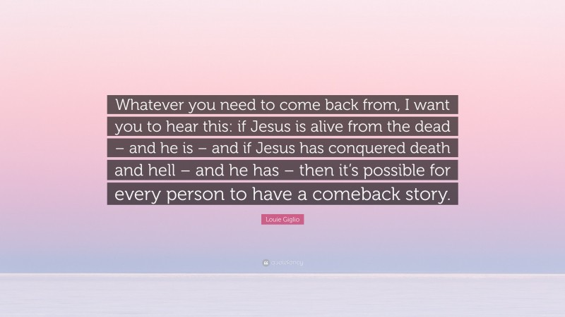 Louie Giglio Quote: “Whatever you need to come back from, I want you to hear this: if Jesus is alive from the dead – and he is – and if Jesus has conquered death and hell – and he has – then it’s possible for every person to have a comeback story.”