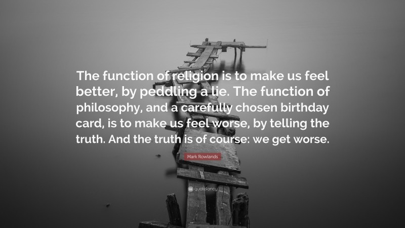 Mark Rowlands Quote: “The function of religion is to make us feel better, by peddling a lie. The function of philosophy, and a carefully chosen birthday card, is to make us feel worse, by telling the truth. And the truth is of course: we get worse.”