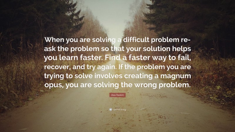 Aza Raskin Quote: “When you are solving a difficult problem re-ask the problem so that your solution helps you learn faster. Find a faster way to fail, recover, and try again. If the problem you are trying to solve involves creating a magnum opus, you are solving the wrong problem.”