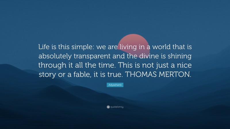 Adyashanti Quote: “Life is this simple: we are living in a world that is absolutely transparent and the divine is shining through it all the time. This is not just a nice story or a fable, it is true. THOMAS MERTON.”
