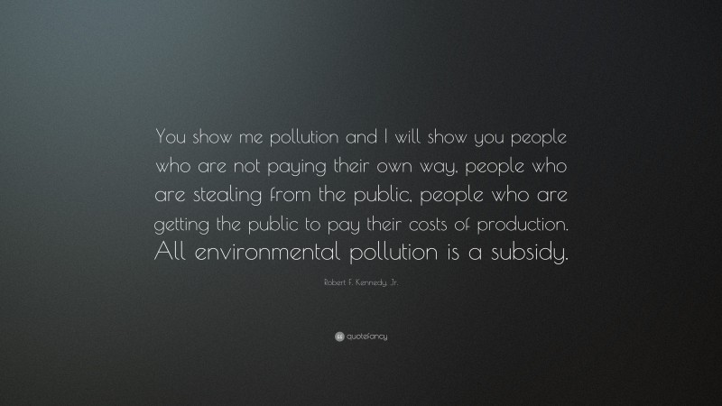 Robert F. Kennedy, Jr. Quote: “You show me pollution and I will show you people who are not paying their own way, people who are stealing from the public, people who are getting the public to pay their costs of production. All environmental pollution is a subsidy.”