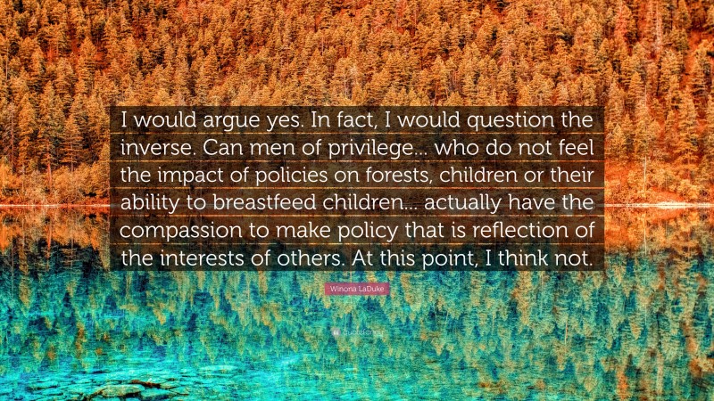 Winona LaDuke Quote: “I would argue yes. In fact, I would question the inverse. Can men of privilege... who do not feel the impact of policies on forests, children or their ability to breastfeed children... actually have the compassion to make policy that is reflection of the interests of others. At this point, I think not.”