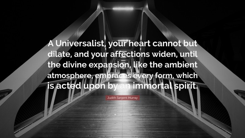 Judith Sargent Murray Quote: “A Universalist, your heart cannot but dilate, and your affections widen, until the divine expansion, like the ambient atmosphere, embraces every form, which is acted upon by an immortal spirit.”