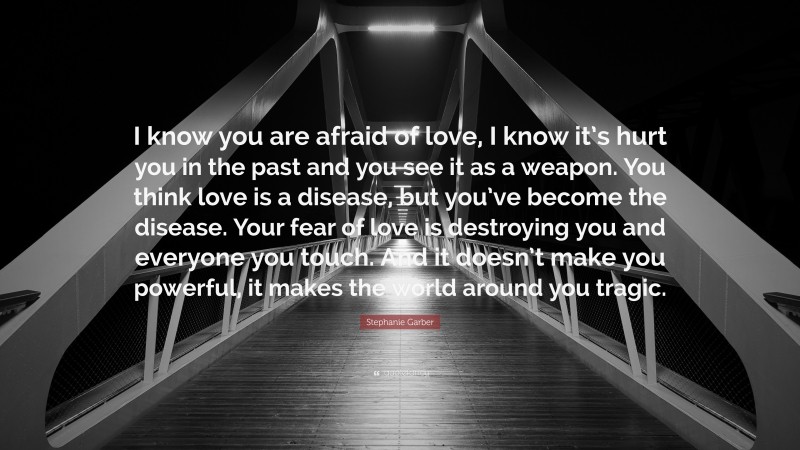 Stephanie Garber Quote: “I know you are afraid of love, I know it’s hurt you in the past and you see it as a weapon. You think love is a disease, but you’ve become the disease. Your fear of love is destroying you and everyone you touch. And it doesn’t make you powerful, it makes the world around you tragic.”